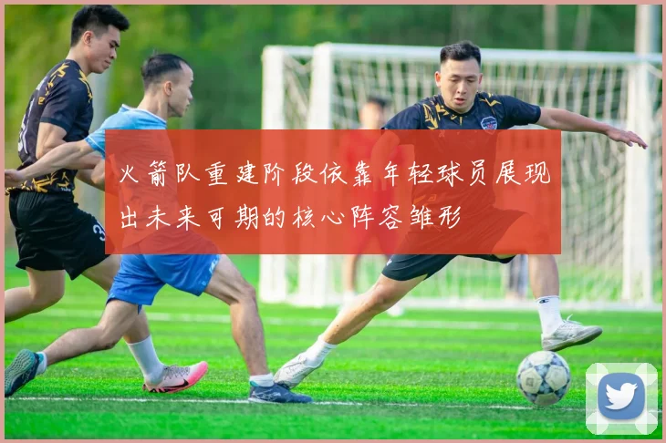 火箭队重建阶段依靠年轻球员展现出未来可期的核心阵容雏形