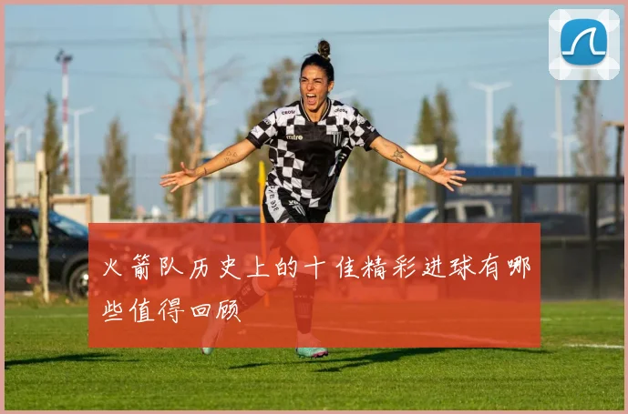 火箭队历史上的十佳精彩进球有哪些值得回顾