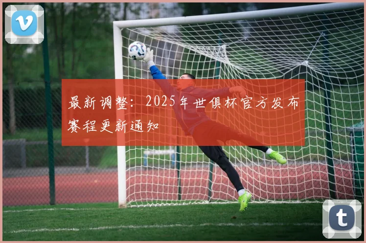 最新调整：2025年世俱杯官方发布赛程更新通知