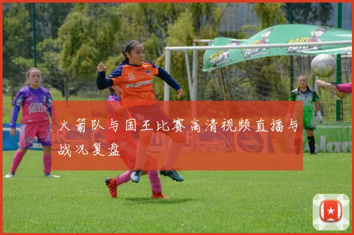 火箭队与国王比赛高清视频直播与战况复盘