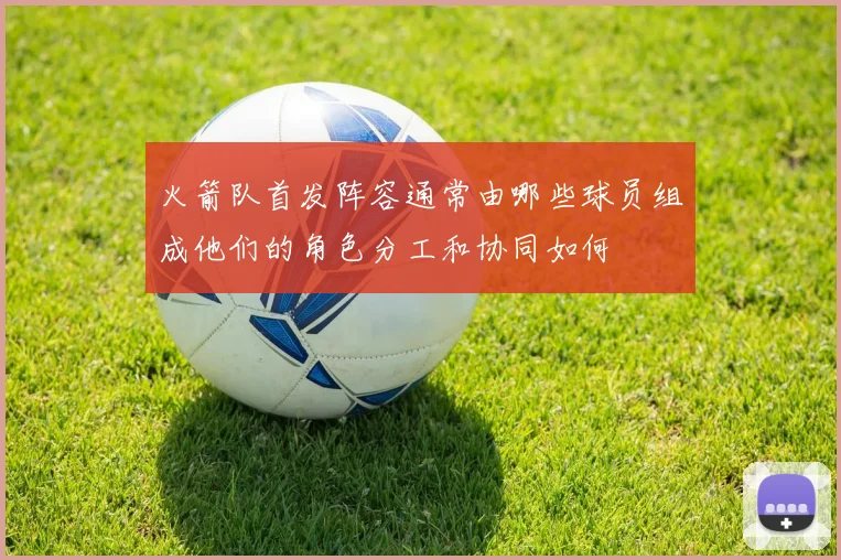 火箭队首发阵容通常由哪些球员组成他们的角色分工和协同如何