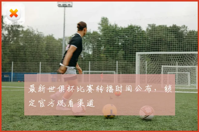 最新世俱杯比赛转播时间公布，锁定官方观看渠道